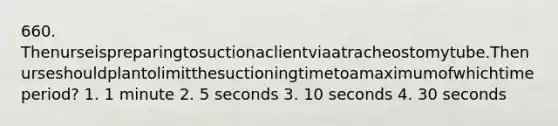 660. Thenurseispreparingtosuctionaclientviaatracheostomytube.Thenurseshouldplantolimitthesuctioningtimetoamaximumofwhichtimeperiod? 1. 1 minute 2. 5 seconds 3. 10 seconds 4. 30 seconds