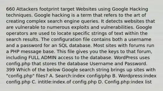 660 Attackers footprint target Websites using Google Hacking techniques. Google hacking is a term that refers to the art of creating complex search engine queries. It detects websites that are vulnerable to numerous exploits and vulnerabilities. Google operators are used to locate specific strings of text within the search results. The configuration file contains both a username and a password for an SQL database. Most sites with forums run a PHP message base. This file gives you the keys to that forum, including FULL ADMIN access to the database. WordPress uses config.php that stores the database Username and Password. 399 Which of the below Google search string brings up sites with "config.php" files? A. Search:index config/php B. Wordpress:index config.php C. intitle:index.of config.php D. Config.php:index list