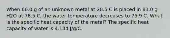 When 66.0 g of an unknown metal at 28.5 C is placed in 83.0 g H2O at 78.5 C, the water temperature decreases to 75.9 C. What is the specific heat capacity of the metal? The specific heat capacity of water is 4.184 J/g/C.