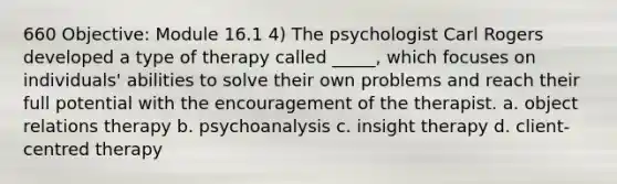 660 Objective: Module 16.1 4) The psychologist Carl Rogers developed a type of therapy called _____, which focuses on individuals' abilities to solve their own problems and reach their full potential with the encouragement of the therapist. a. object relations therapy b. psychoanalysis c. insight therapy d. client-centred therapy