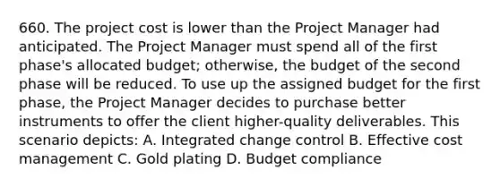 660. The project cost is lower than the Project Manager had anticipated. The Project Manager must spend all of the first phase's allocated budget; otherwise, the budget of the second phase will be reduced. To use up the assigned budget for the first phase, the Project Manager decides to purchase better instruments to offer the client higher-quality deliverables. This scenario depicts: A. Integrated change control B. Effective cost management C. Gold plating D. Budget compliance