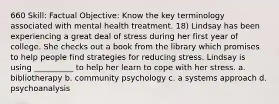 660 Skill: Factual Objective: Know the key terminology associated with mental health treatment. 18) Lindsay has been experiencing a great deal of stress during her first year of college. She checks out a book from the library which promises to help people find strategies for reducing stress. Lindsay is using __________ to help her learn to cope with her stress. a. bibliotherapy b. community psychology c. a systems approach d. psychoanalysis