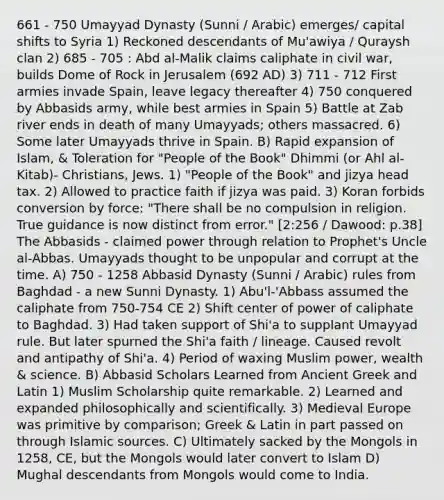 661 - 750 Umayyad Dynasty (Sunni / Arabic) emerges/ capital shifts to Syria 1) Reckoned descendants of Mu'awiya / Quraysh clan 2) 685 - 705 : Abd al-Malik claims caliphate in civil war, builds Dome of Rock in Jerusalem (692 AD) 3) 711 - 712 First armies invade Spain, leave legacy thereafter 4) 750 conquered by Abbasids army, while best armies in Spain 5) Battle at Zab river ends in death of many Umayyads; others massacred. 6) Some later Umayyads thrive in Spain. B) Rapid expansion of Islam, & Toleration for "People of the Book" Dhimmi (or Ahl al-Kitab)- Christians, Jews. 1) "People of the Book" and jizya head tax. 2) Allowed to practice faith if jizya was paid. 3) Koran forbids conversion by force: "There shall be no compulsion in religion. True guidance is now distinct from error." [2:256 / Dawood: p.38] The Abbasids - claimed power through relation to Prophet's Uncle al-Abbas. Umayyads thought to be unpopular and corrupt at the time. A) 750 - 1258 Abbasid Dynasty (Sunni / Arabic) rules from Baghdad - a new Sunni Dynasty. 1) Abu'l-'Abbass assumed the caliphate from 750-754 CE 2) Shift center of power of caliphate to Baghdad. 3) Had taken support of Shi'a to supplant Umayyad rule. But later spurned the Shi'a faith / lineage. Caused revolt and antipathy of Shi'a. 4) Period of waxing Muslim power, wealth & science. B) Abbasid Scholars Learned from Ancient Greek and Latin 1) Muslim Scholarship quite remarkable. 2) Learned and expanded philosophically and scientifically. 3) Medieval Europe was primitive by comparison; Greek & Latin in part passed on through Islamic sources. C) Ultimately sacked by the Mongols in 1258, CE, but the Mongols would later convert to Islam D) Mughal descendants from Mongols would come to India.