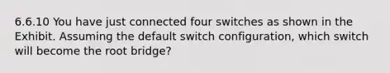 6.6.10 You have just connected four switches as shown in the Exhibit. Assuming the default switch configuration, which switch will become the root bridge?