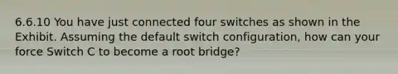 6.6.10 You have just connected four switches as shown in the Exhibit. Assuming the default switch configuration, how can your force Switch C to become a root bridge?