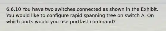 6.6.10 You have two switches connected as shown in the Exhibit. You would like to configure rapid spanning tree on switch A. On which ports would you use portfast command?