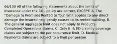 66/100 All of the following statements about the limits of insurance under the CGL policy are correct, EXCEPT: A. The "Damage to Premises Rented to You" limit applies to any direct damage the insured negligently causes to its rented building. B. The general aggregate limit does not apply to Products-Completed Operations claims. C. Only BI & PD Liability coverage claims are subject to the per occurrence limit. D. Medical Payments claims are subject to a limit per person.