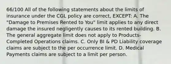 66/100 All of the following statements about the limits of insurance under the CGL policy are correct, EXCEPT: A. The "Damage to Premises Rented to You" limit applies to any direct damage the insured negligently causes to its rented building. B. The general aggregate limit does not apply to Products-Completed Operations claims. C. Only BI & PD Liability coverage claims are subject to the per occurrence limit. D. Medical Payments claims are subject to a limit per person.