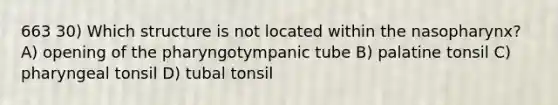 663 30) Which structure is not located within the nasopharynx? A) opening of the pharyngotympanic tube B) palatine tonsil C) pharyngeal tonsil D) tubal tonsil