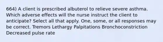 664) A client is prescribed albuterol to relieve severe asthma. Which adverse effects will the nurse instruct the client to anticipate? Select all that apply. One, some, or all responses may be correct. Tremors Lethargy Palpitations Bronchoconstriction Decreased pulse rate