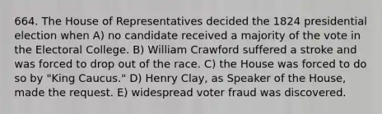 664. The House of Representatives decided the 1824 presidential election when A) no candidate received a majority of the vote in the Electoral College. B) William Crawford suffered a stroke and was forced to drop out of the race. C) the House was forced to do so by "King Caucus." D) Henry Clay, as Speaker of the House, made the request. E) widespread voter fraud was discovered.