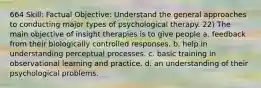 664 Skill: Factual Objective: Understand the general approaches to conducting major types of psychological therapy. 22) The main objective of insight therapies is to give people a. feedback from their biologically controlled responses. b. help in understanding perceptual processes. c. basic training in observational learning and practice. d. an understanding of their psychological problems.