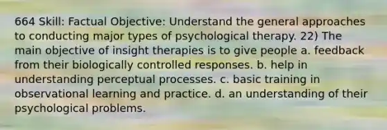 664 Skill: Factual Objective: Understand the general approaches to conducting major types of psychological therapy. 22) The main objective of insight therapies is to give people a. feedback from their biologically controlled responses. b. help in understanding perceptual processes. c. basic training in observational learning and practice. d. an understanding of their psychological problems.