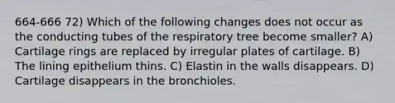 664-666 72) Which of the following changes does not occur as the conducting tubes of the respiratory tree become smaller? A) Cartilage rings are replaced by irregular plates of cartilage. B) The lining epithelium thins. C) Elastin in the walls disappears. D) Cartilage disappears in the bronchioles.