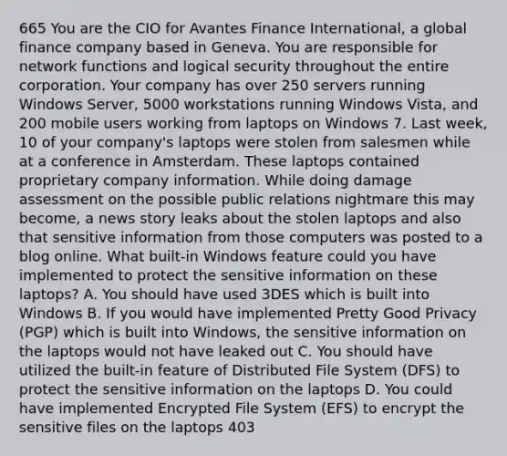 665 You are the CIO for Avantes Finance International, a global finance company based in Geneva. You are responsible for network functions and logical security throughout the entire corporation. Your company has over 250 servers running Windows Server, 5000 workstations running Windows Vista, and 200 mobile users working from laptops on Windows 7. Last week, 10 of your company's laptops were stolen from salesmen while at a conference in Amsterdam. These laptops contained proprietary company information. While doing damage assessment on the possible public relations nightmare this may become, a news story leaks about the stolen laptops and also that sensitive information from those computers was posted to a blog online. What built-in Windows feature could you have implemented to protect the sensitive information on these laptops? A. You should have used 3DES which is built into Windows B. If you would have implemented Pretty Good Privacy (PGP) which is built into Windows, the sensitive information on the laptops would not have leaked out C. You should have utilized the built-in feature of Distributed File System (DFS) to protect the sensitive information on the laptops D. You could have implemented Encrypted File System (EFS) to encrypt the sensitive files on the laptops 403