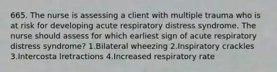 665. The nurse is assessing a client with multiple trauma who is at risk for developing acute respiratory distress syndrome. The nurse should assess for which earliest sign of acute respiratory distress syndrome? 1.Bilateral wheezing 2.Inspiratory crackles 3.Intercosta lretractions 4.Increased respiratory rate