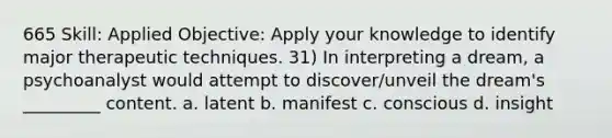 665 Skill: Applied Objective: Apply your knowledge to identify major therapeutic techniques. 31) In interpreting a dream, a psychoanalyst would attempt to discover/unveil the dream's _________ content. a. latent b. manifest c. conscious d. insight