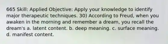 665 Skill: Applied Objective: Apply your knowledge to identify major therapeutic techniques. 30) According to Freud, when you awaken in the morning and remember a dream, you recall the dream's a. latent content. b. deep meaning. c. surface meaning. d. manifest content.