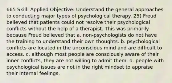 665 Skill: Applied Objective: Understand the general approaches to conducting major types of psychological therapy. 25) Freud believed that patients could not resolve their psychological conflicts without the help of a therapist. This was primarily because Freud believed that a. non-psychologists do not have the training to understand their own thoughts. b. psychological conflicts are located in the unconscious mind and are difficult to access. c. although most people are consciously aware of their inner conflicts, they are not willing to admit them. d. people with psychological issues are not in the right mindset to appraise their internal feelings.