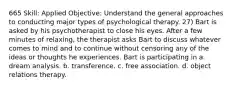 665 Skill: Applied Objective: Understand the general approaches to conducting major types of psychological therapy. 27) Bart is asked by his psychotherapist to close his eyes. After a few minutes of relaxing, the therapist asks Bart to discuss whatever comes to mind and to continue without censoring any of the ideas or thoughts he experiences. Bart is participating in a. dream analysis. b. transference. c. free association. d. object relations therapy.