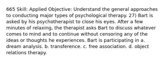 665 Skill: Applied Objective: Understand the general approaches to conducting major types of psychological therapy. 27) Bart is asked by his psychotherapist to close his eyes. After a few minutes of relaxing, the therapist asks Bart to discuss whatever comes to mind and to continue without censoring any of the ideas or thoughts he experiences. Bart is participating in a. dream analysis. b. transference. c. free association. d. object relations therapy.