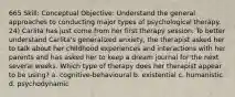 665 Skill: Conceptual Objective: Understand the general approaches to conducting major types of psychological therapy. 24) Carlita has just come from her first therapy session. To better understand Carlita's generalized anxiety, the therapist asked her to talk about her childhood experiences and interactions with her parents and has asked her to keep a dream journal for the next several weeks. Which type of therapy does her therapist appear to be using? a. cognitive-behavioural b. existential c. humanistic d. psychodynamic