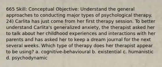 665 Skill: Conceptual Objective: Understand the general approaches to conducting major types of psychological therapy. 24) Carlita has just come from her first therapy session. To better understand Carlita's generalized anxiety, the therapist asked her to talk about her childhood experiences and interactions with her parents and has asked her to keep a dream journal for the next several weeks. Which type of therapy does her therapist appear to be using? a. cognitive-behavioural b. existential c. humanistic d. psychodynamic