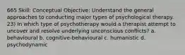 665 Skill: Conceptual Objective: Understand the general approaches to conducting major types of psychological therapy. 23) In which type of psychotherapy would a therapist attempt to uncover and resolve underlying unconscious conflicts? a. behavioural b. cognitive-behavioural c. humanistic d. psychodynamic