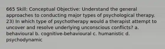 665 Skill: Conceptual Objective: Understand the general approaches to conducting major types of psychological therapy. 23) In which type of psychotherapy would a therapist attempt to uncover and resolve underlying unconscious conflicts? a. behavioural b. cognitive-behavioural c. humanistic d. psychodynamic