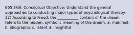 665 Skill: Conceptual Objective: Understand the general approaches to conducting major types of psychological therapy. 32) According to Freud, the ___________ content of the dream refers to the hidden, symbolic meaning of the dream. a. manifest b. idiographic c. latent d. insightful