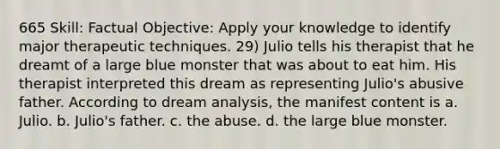 665 Skill: Factual Objective: Apply your knowledge to identify major therapeutic techniques. 29) Julio tells his therapist that he dreamt of a large blue monster that was about to eat him. His therapist interpreted this dream as representing Julio's abusive father. According to dream analysis, the manifest content is a. Julio. b. Julio's father. c. the abuse. d. the large blue monster.