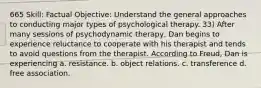 665 Skill: Factual Objective: Understand the general approaches to conducting major types of psychological therapy. 33) After many sessions of psychodynamic therapy, Dan begins to experience reluctance to cooperate with his therapist and tends to avoid questions from the therapist. According to Freud, Dan is experiencing a. resistance. b. object relations. c. transference d. free association.