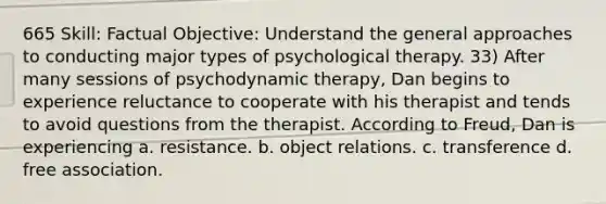 665 Skill: Factual Objective: Understand the general approaches to conducting major types of psychological therapy. 33) After many sessions of psychodynamic therapy, Dan begins to experience reluctance to cooperate with his therapist and tends to avoid questions from the therapist. According to Freud, Dan is experiencing a. resistance. b. object relations. c. transference d. free association.