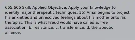 665-666 Skill: Applied Objective: Apply your knowledge to identify major therapeutic techniques. 35) Amal begins to project his anxieties and unresolved feelings about his mother onto his therapist. This is what Freud would have called a. free association. b. resistance. c. transference. d. therapeutic alliance.