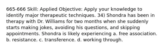 665-666 Skill: Applied Objective: Apply your knowledge to identify major therapeutic techniques. 34) Shondra has been in therapy with Dr. Williams for two months when she suddenly starts making jokes, avoiding his questions, and skipping appointments. Shondra is likely experiencing a. free association. b. resistance. c. transference. d. working through.