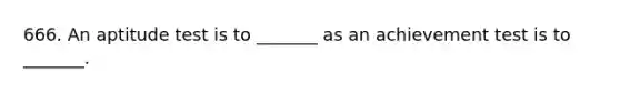 666. An aptitude test is to _______ as an achievement test is to _______.