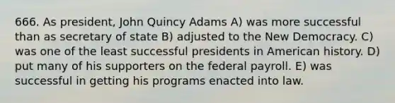 666. As president, John Quincy Adams A) was more successful than as secretary of state B) adjusted to the New Democracy. C) was one of the least successful presidents in American history. D) put many of his supporters on the federal payroll. E) was successful in getting his programs enacted into law.