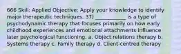 666 Skill: Applied Objective: Apply your knowledge to identify major therapeutic techniques. 37) ____________ is a type of psychodynamic therapy that focuses primarily on how early childhood experiences and emotional attachments influence later psychological functioning. a. Object relations therapy b. Systems therapy c. Family therapy d. Client-centred therapy