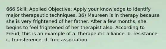 666 Skill: Applied Objective: Apply your knowledge to identify major therapeutic techniques. 36) Maureen is in therapy because she is very frightened of her father. After a few months, she begins to feel frightened of her therapist also. According to Freud, this is an example of a. therapeutic alliance. b. resistance. c. transference. d. free association.