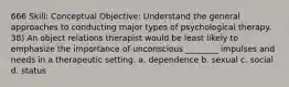 666 Skill: Conceptual Objective: Understand the general approaches to conducting major types of psychological therapy. 38) An object relations therapist would be least likely to emphasize the importance of unconscious ________ impulses and needs in a therapeutic setting. a. dependence b. sexual c. social d. status