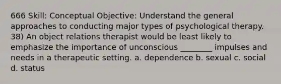 666 Skill: Conceptual Objective: Understand the general approaches to conducting major types of psychological therapy. 38) An object relations therapist would be least likely to emphasize the importance of unconscious ________ impulses and needs in a therapeutic setting. a. dependence b. sexual c. social d. status