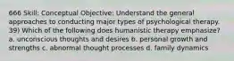 666 Skill: Conceptual Objective: Understand the general approaches to conducting major types of psychological therapy. 39) Which of the following does humanistic therapy emphasize? a. unconscious thoughts and desires b. personal growth and strengths c. abnormal thought processes d. family dynamics