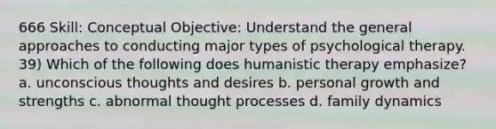 666 Skill: Conceptual Objective: Understand the general approaches to conducting major types of psychological therapy. 39) Which of the following does humanistic therapy emphasize? a. unconscious thoughts and desires b. personal growth and strengths c. abnormal thought processes d. family dynamics