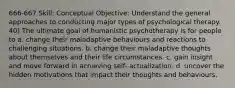 666-667 Skill: Conceptual Objective: Understand the general approaches to conducting major types of psychological therapy. 40) The ultimate goal of humanistic psychotherapy is for people to a. change their maladaptive behaviours and reactions to challenging situations. b. change their maladaptive thoughts about themselves and their life circumstances. c. gain insight and move forward in achieving self- actualization. d. uncover the hidden motivations that impact their thoughts and behaviours.