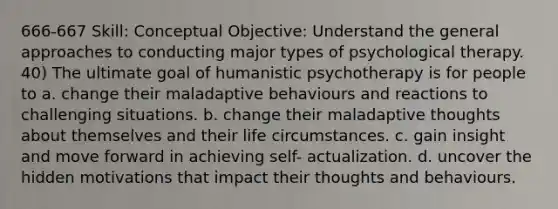 666-667 Skill: Conceptual Objective: Understand the general approaches to conducting major types of psychological therapy. 40) The ultimate goal of humanistic psychotherapy is for people to a. change their maladaptive behaviours and reactions to challenging situations. b. change their maladaptive thoughts about themselves and their life circumstances. c. gain insight and move forward in achieving self- actualization. d. uncover the hidden motivations that impact their thoughts and behaviours.