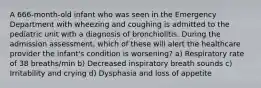 A 666-month-old infant who was seen in the Emergency Department with wheezing and coughing is admitted to the pediatric unit with a diagnosis of bronchiolitis. During the admission assessment, which of these will alert the healthcare provider the infant's condition is worsening? a) Respiratory rate of 38 breaths/min b) Decreased inspiratory breath sounds c) Irritability and crying d) Dysphasia and loss of appetite