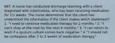 667. A nurse has conducted discharge teaching with a client diagnosed with tuberculosis, who has been receiving medication for 1½ weeks. The nurse determines that the client has understood the information if the client makes which statement? 1. "I need to continue medication therapy for 2 months." 2. "I can't shop at the mall for the next 6 months." 3. "I can return to work if a sputum culture comes back negative." 4. "I should not be contagious after 2 to 3 weeks of medication therapy."