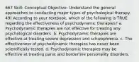 667 Skill: Conceptual Objective: Understand the general approaches to conducting major types of psychological therapy. 49) According to your textbook, which of the following is TRUE regarding the effectiveness of psychodynamic therapies? a. Psychodynamic therapies are not effective for treating any psychological disorders. b. Psychodynamic therapies are effective at treating severe depression and schizophrenia. c. The effectiveness of psychodynamic therapies has never been scientifically tested. d. Psychodynamic therapies may be effective at treating panic and borderline personality disorders.