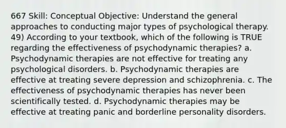 667 Skill: Conceptual Objective: Understand the general approaches to conducting major types of psychological therapy. 49) According to your textbook, which of the following is TRUE regarding the effectiveness of psychodynamic therapies? a. Psychodynamic therapies are not effective for treating any psychological disorders. b. Psychodynamic therapies are effective at treating severe depression and schizophrenia. c. The effectiveness of psychodynamic therapies has never been scientifically tested. d. Psychodynamic therapies may be effective at treating panic and borderline personality disorders.