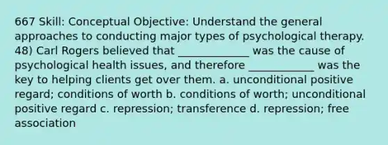 667 Skill: Conceptual Objective: Understand the general approaches to conducting major types of psychological therapy. 48) Carl Rogers believed that _____________ was the cause of psychological health issues, and therefore ____________ was the key to helping clients get over them. a. unconditional positive regard; conditions of worth b. conditions of worth; unconditional positive regard c. repression; transference d. repression; free association